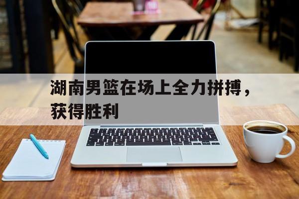 湖南男篮在场上全力拼搏，获得胜利的简单介绍