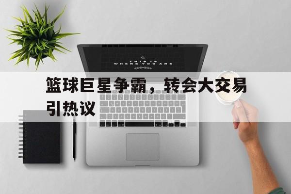 篮球巨星争霸,转会大交易引热议的简单介绍