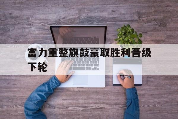 包含富力重整旗鼓豪取胜利晋级下轮的词条